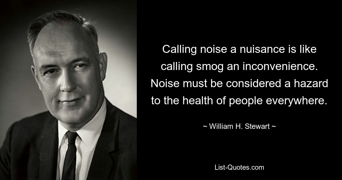 Calling noise a nuisance is like calling smog an inconvenience. Noise must be considered a hazard to the health of people everywhere. — © William H. Stewart