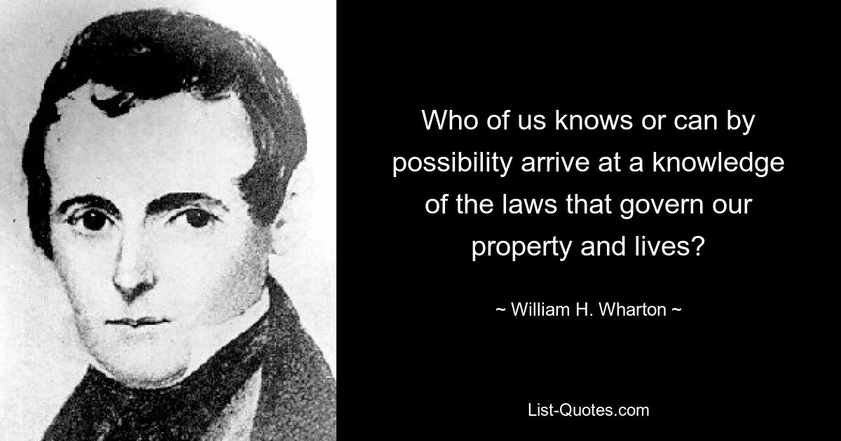 Who of us knows or can by possibility arrive at a knowledge of the laws that govern our property and lives? — © William H. Wharton