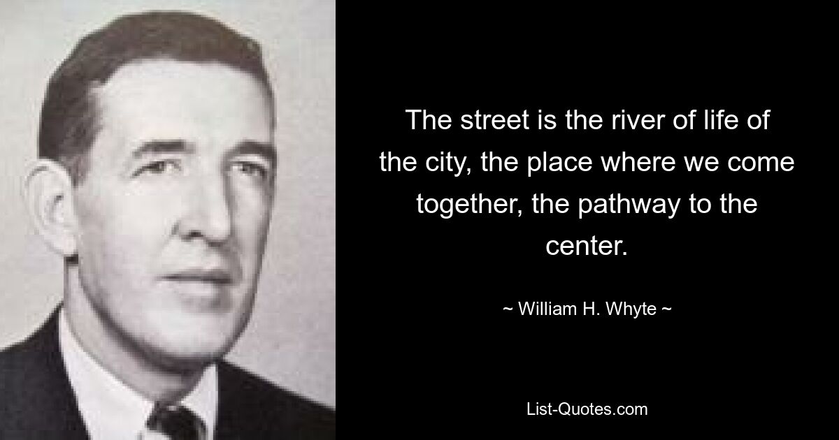 The street is the river of life of the city, the place where we come together, the pathway to the center. — © William H. Whyte