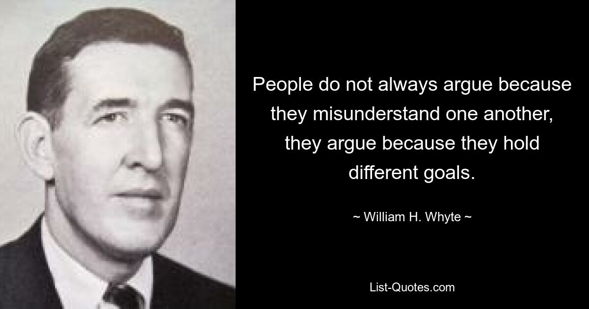 People do not always argue because they misunderstand one another, they argue because they hold different goals. — © William H. Whyte