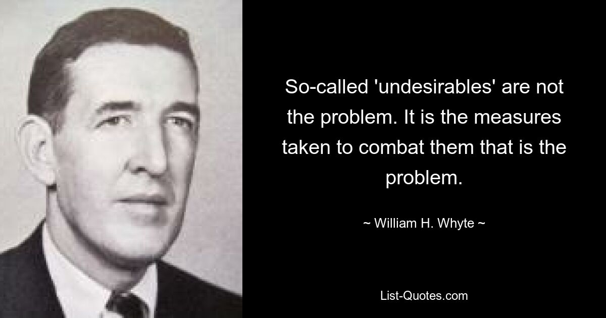 So-called 'undesirables' are not the problem. It is the measures taken to combat them that is the problem. — © William H. Whyte