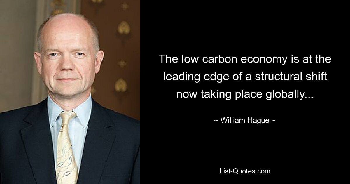 The low carbon economy is at the leading edge of a structural shift now taking place globally... — © William Hague