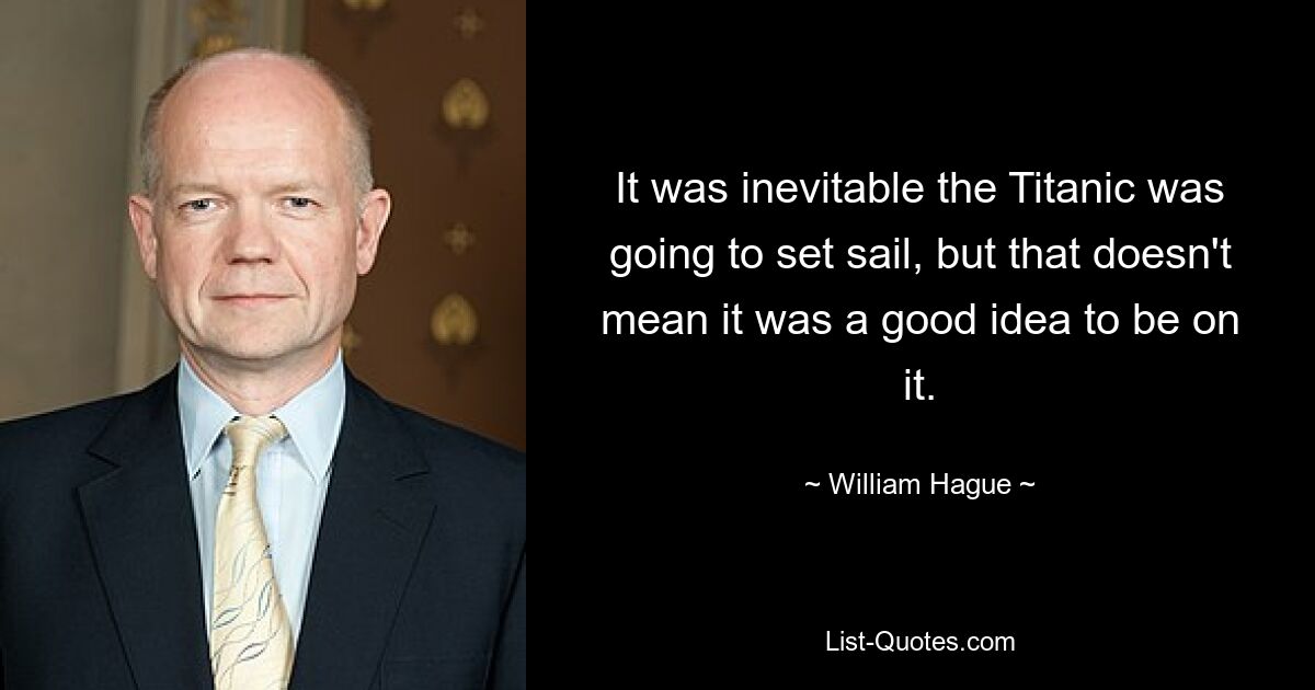 It was inevitable the Titanic was going to set sail, but that doesn't mean it was a good idea to be on it. — © William Hague