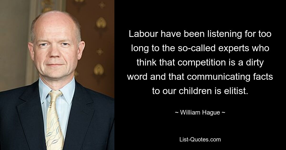 Labour have been listening for too long to the so-called experts who think that competition is a dirty word and that communicating facts to our children is elitist. — © William Hague