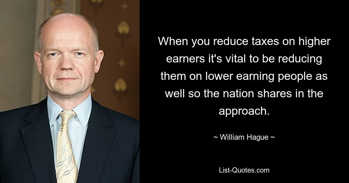 When you reduce taxes on higher earners it's vital to be reducing them on lower earning people as well so the nation shares in the approach. — © William Hague