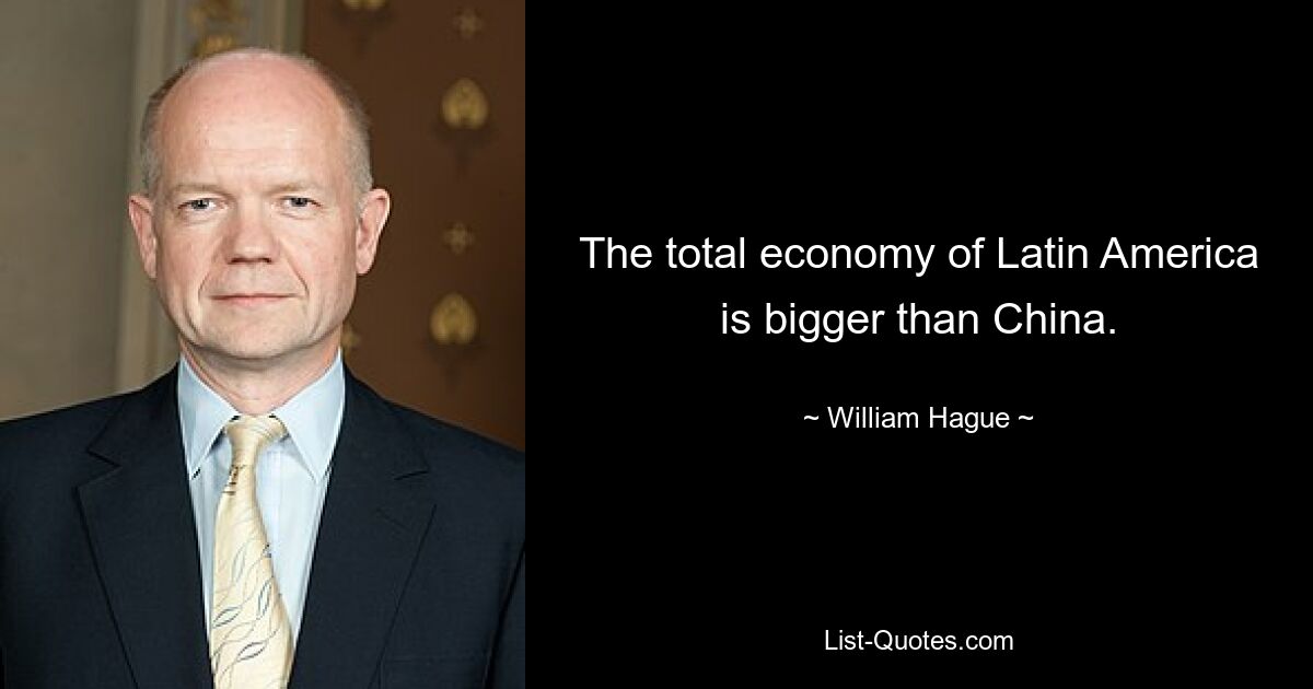 The total economy of Latin America is bigger than China. — © William Hague