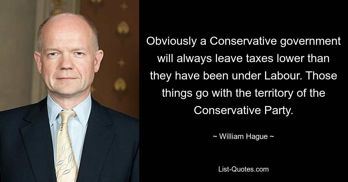 Obviously a Conservative government will always leave taxes lower than they have been under Labour. Those things go with the territory of the Conservative Party. — © William Hague