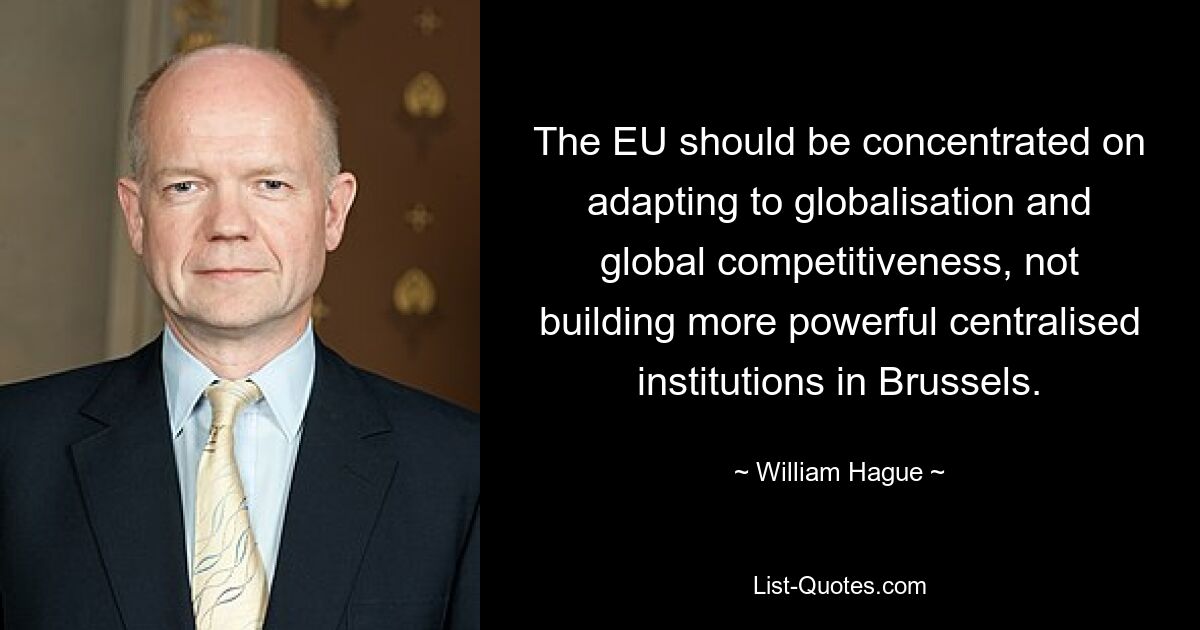 The EU should be concentrated on adapting to globalisation and global competitiveness, not building more powerful centralised institutions in Brussels. — © William Hague