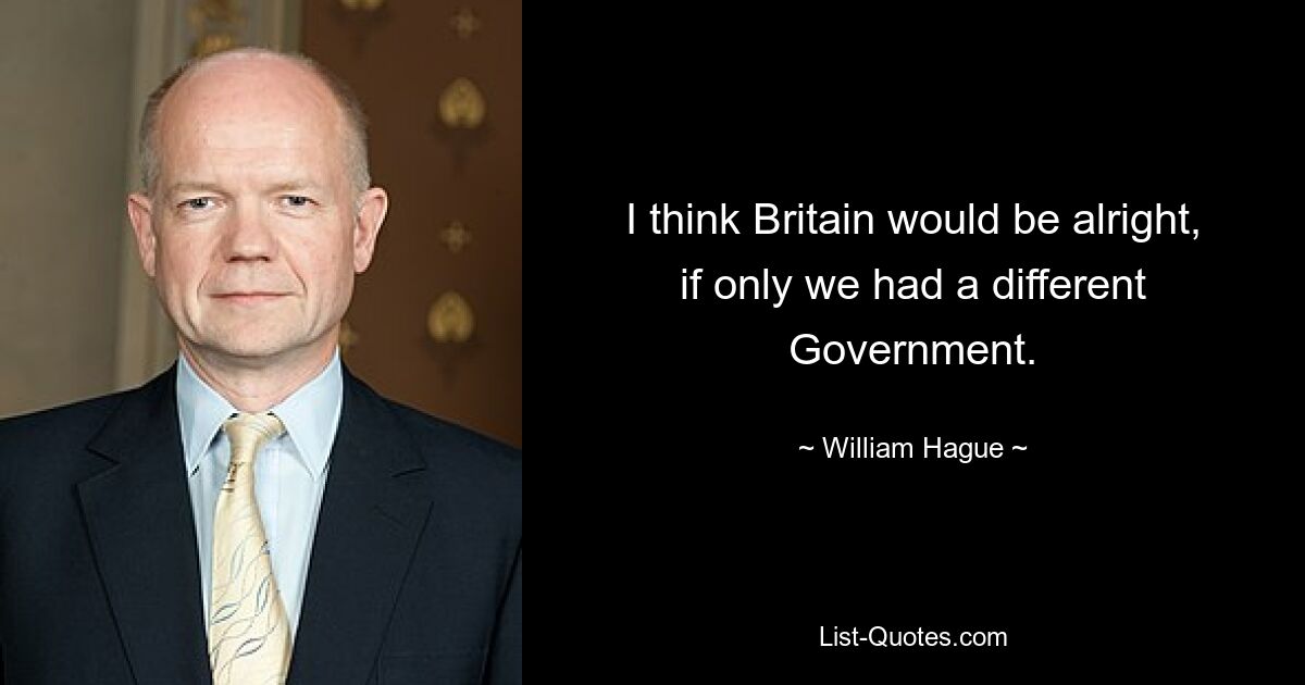 I think Britain would be alright, if only we had a different Government. — © William Hague