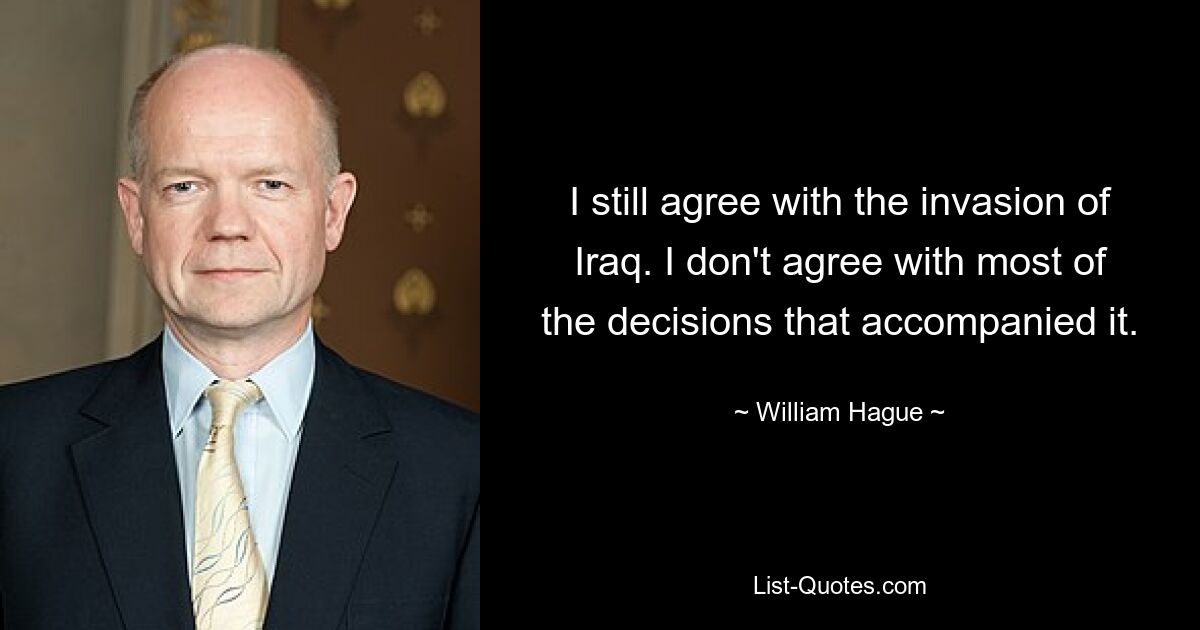 I still agree with the invasion of Iraq. I don't agree with most of the decisions that accompanied it. — © William Hague