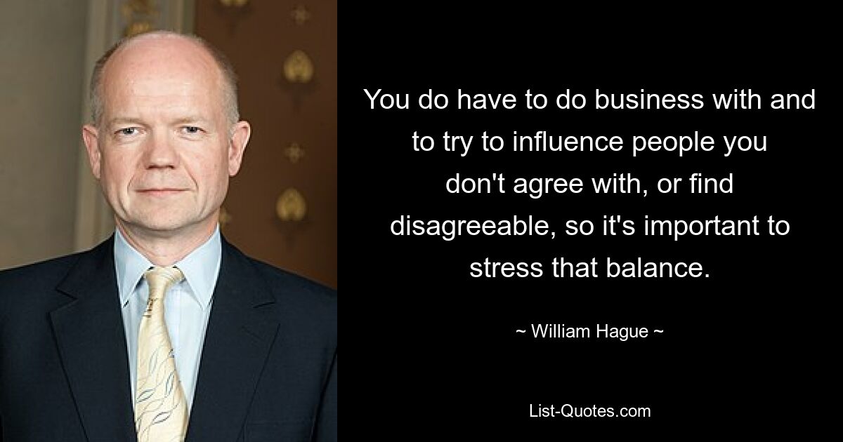 You do have to do business with and to try to influence people you don't agree with, or find disagreeable, so it's important to stress that balance. — © William Hague