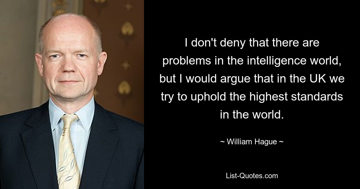 I don't deny that there are problems in the intelligence world, but I would argue that in the UK we try to uphold the highest standards in the world. — © William Hague