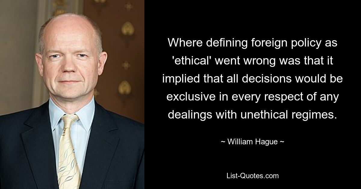 Where defining foreign policy as 'ethical' went wrong was that it implied that all decisions would be exclusive in every respect of any dealings with unethical regimes. — © William Hague