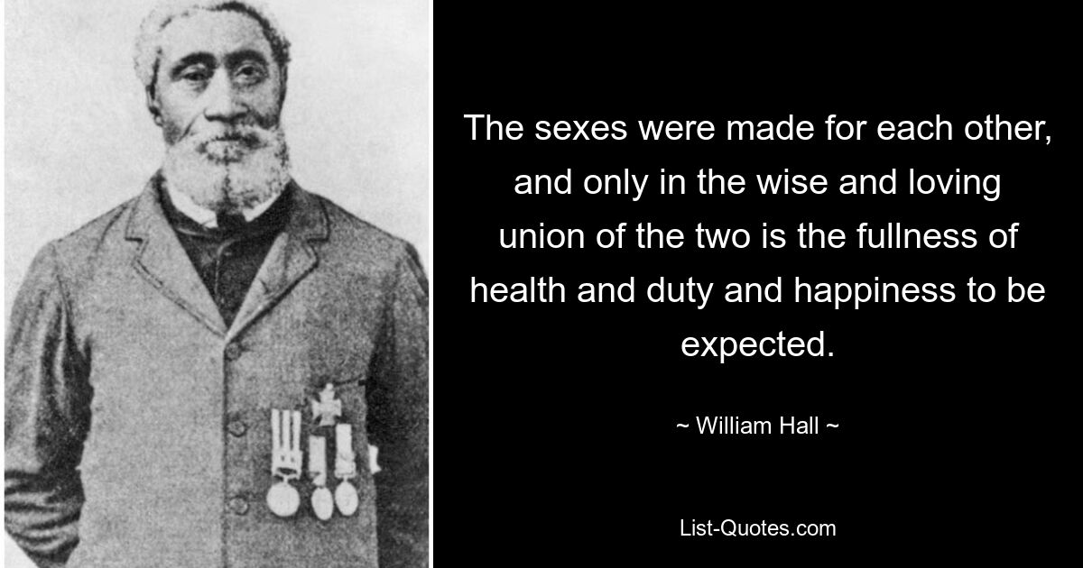 The sexes were made for each other, and only in the wise and loving union of the two is the fullness of health and duty and happiness to be expected. — © William Hall