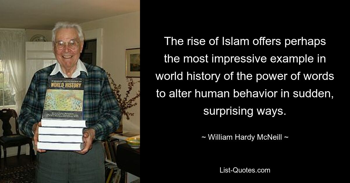 The rise of Islam offers perhaps the most impressive example in world history of the power of words to alter human behavior in sudden, surprising ways. — © William Hardy McNeill