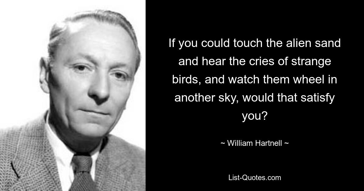 If you could touch the alien sand and hear the cries of strange birds, and watch them wheel in another sky, would that satisfy you? — © William Hartnell