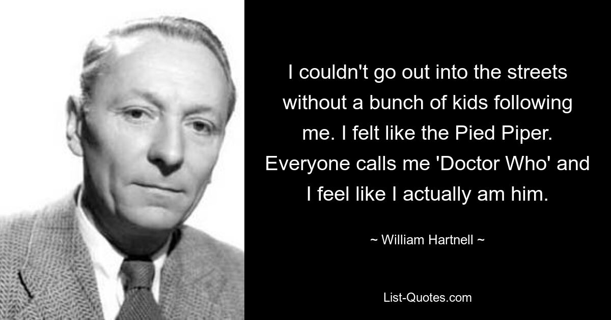 I couldn't go out into the streets without a bunch of kids following me. I felt like the Pied Piper. Everyone calls me 'Doctor Who' and I feel like I actually am him. — © William Hartnell