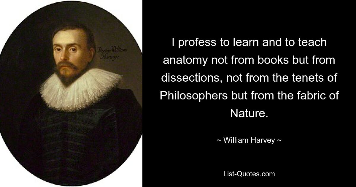 I profess to learn and to teach anatomy not from books but from dissections, not from the tenets of Philosophers but from the fabric of Nature. — © William Harvey