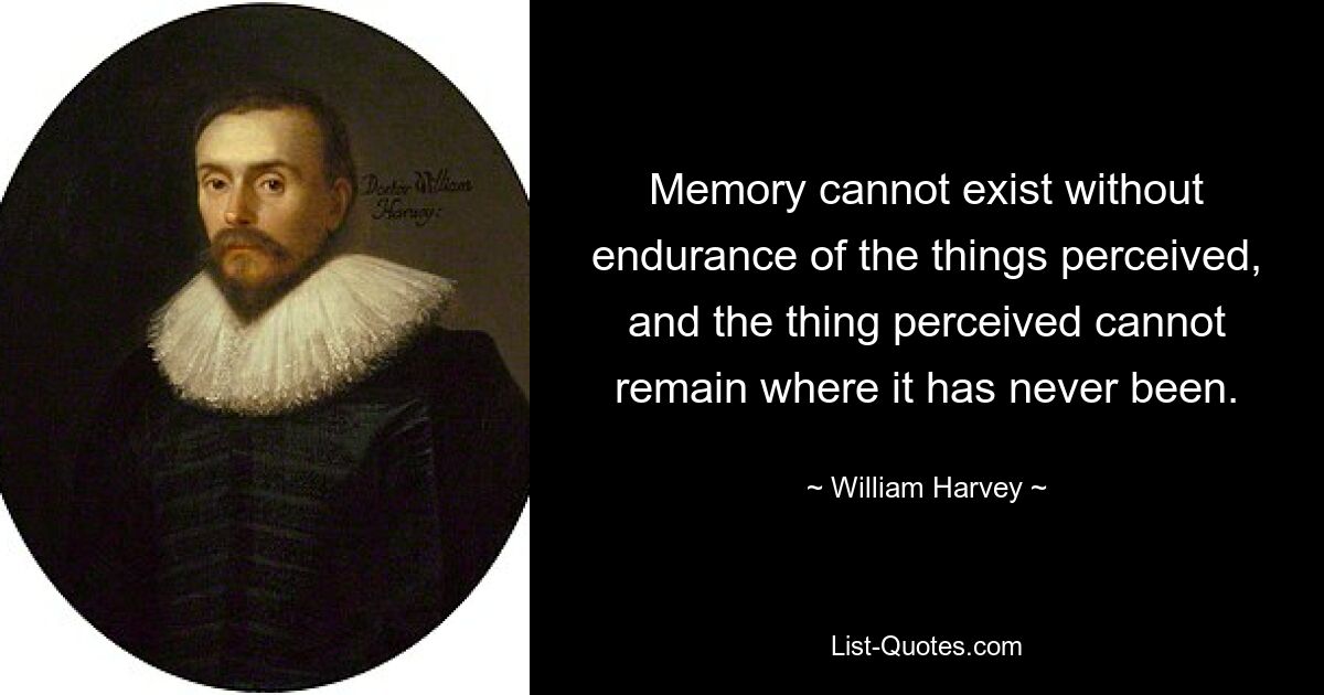 Memory cannot exist without endurance of the things perceived, and the thing perceived cannot remain where it has never been. — © William Harvey