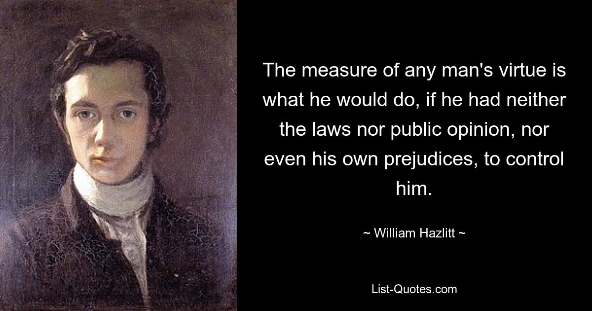 The measure of any man's virtue is what he would do, if he had neither the laws nor public opinion, nor even his own prejudices, to control him. — © William Hazlitt