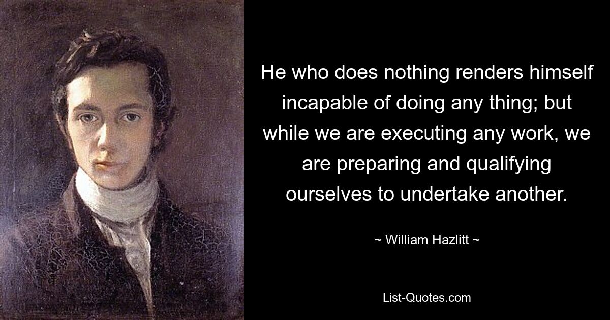 Тот, кто ничего не делает, становится неспособным что-либо сделать; но пока мы выполняем какую-либо работу, мы готовимся и готовимся к другой. — © Уильям Хэзлитт