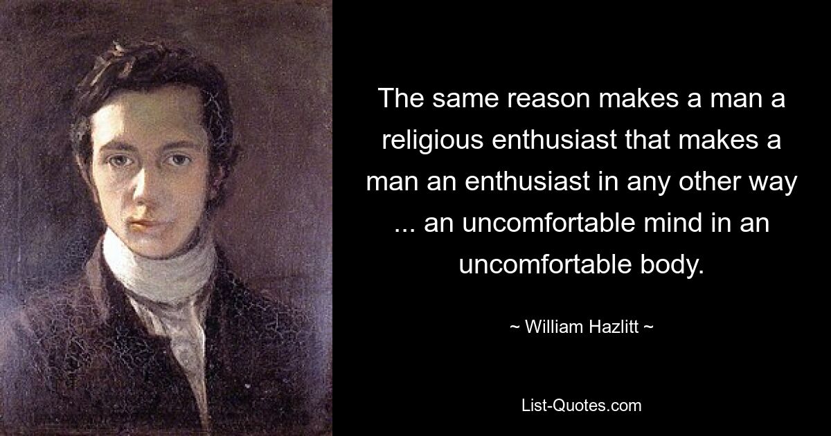 The same reason makes a man a religious enthusiast that makes a man an enthusiast in any other way ... an uncomfortable mind in an uncomfortable body. — © William Hazlitt