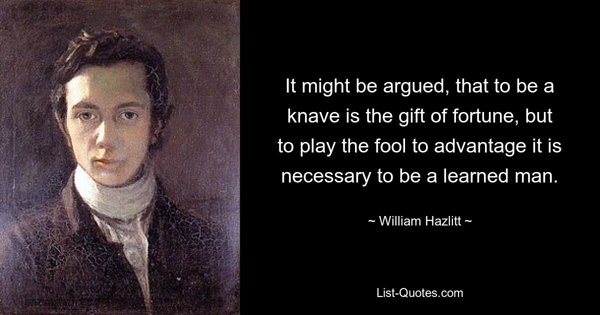 It might be argued, that to be a knave is the gift of fortune, but to play the fool to advantage it is necessary to be a learned man. — © William Hazlitt