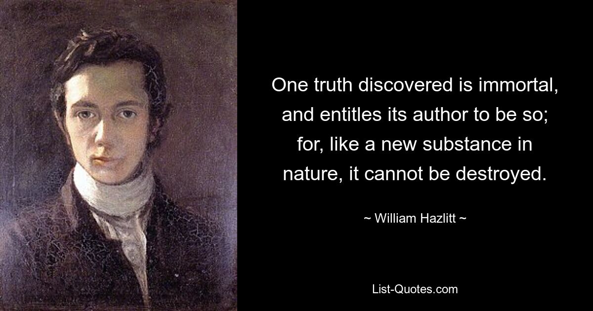 One truth discovered is immortal, and entitles its author to be so; for, like a new substance in nature, it cannot be destroyed. — © William Hazlitt