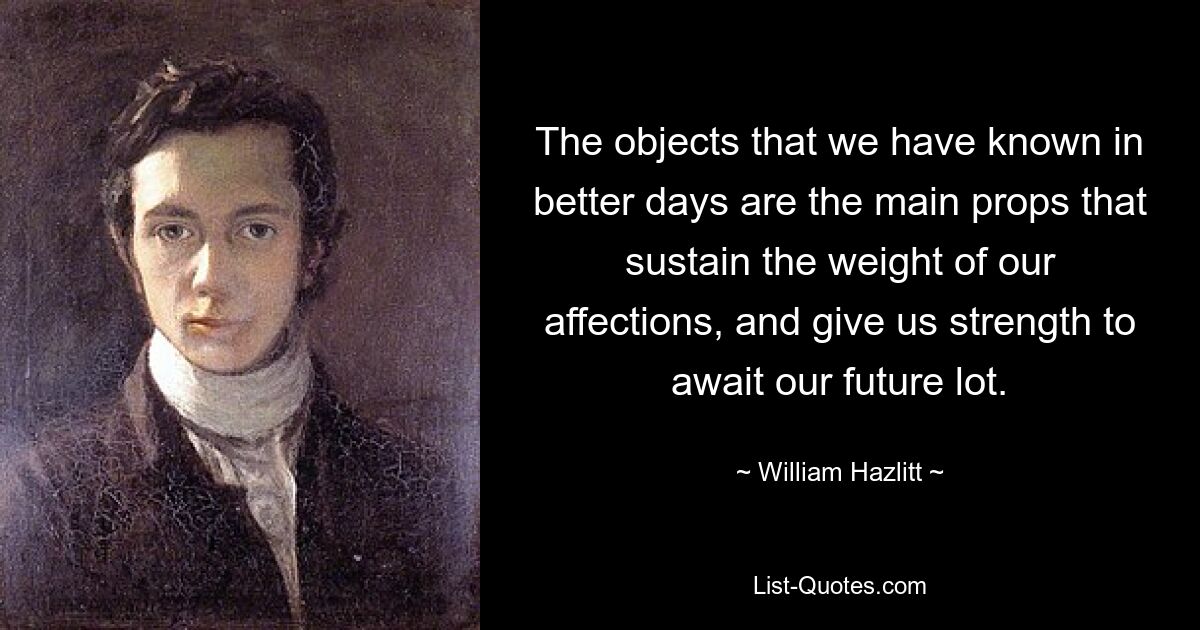 The objects that we have known in better days are the main props that sustain the weight of our affections, and give us strength to await our future lot. — © William Hazlitt