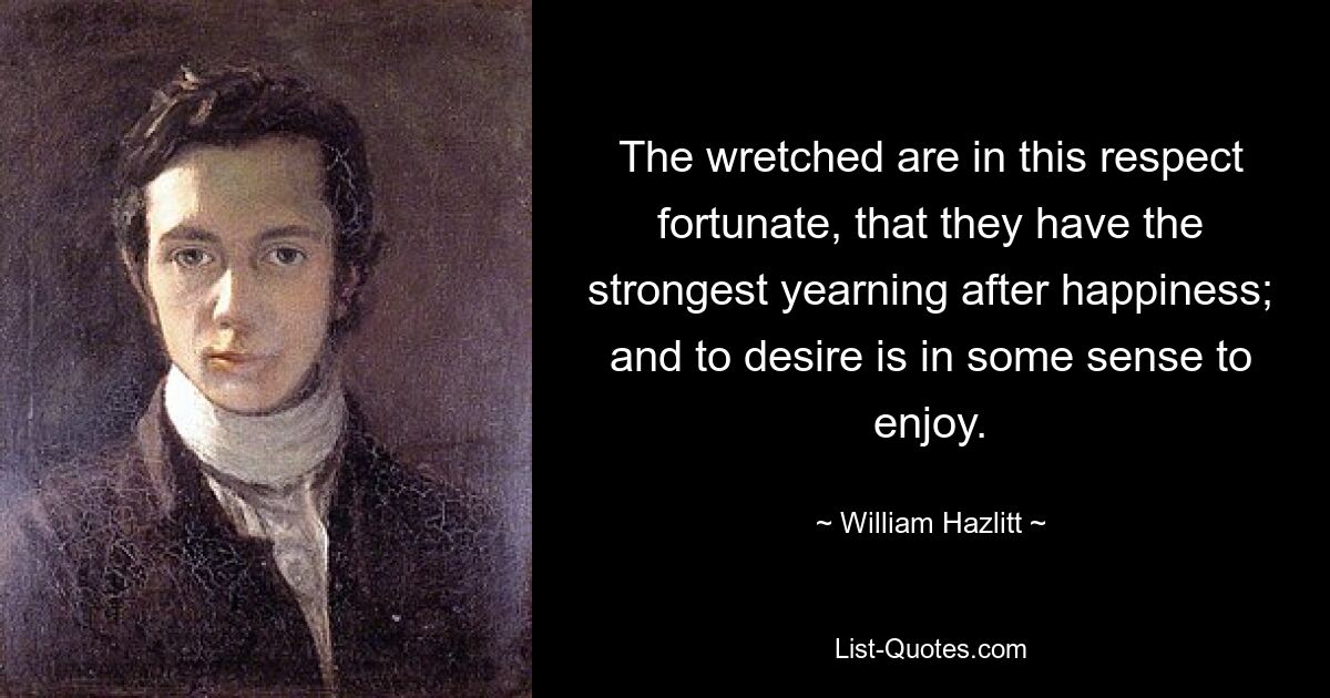 The wretched are in this respect fortunate, that they have the strongest yearning after happiness; and to desire is in some sense to enjoy. — © William Hazlitt