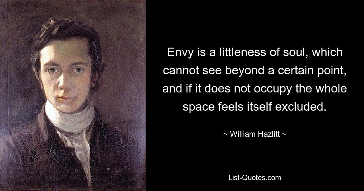 Envy is a littleness of soul, which cannot see beyond a certain point, and if it does not occupy the whole space feels itself excluded. — © William Hazlitt