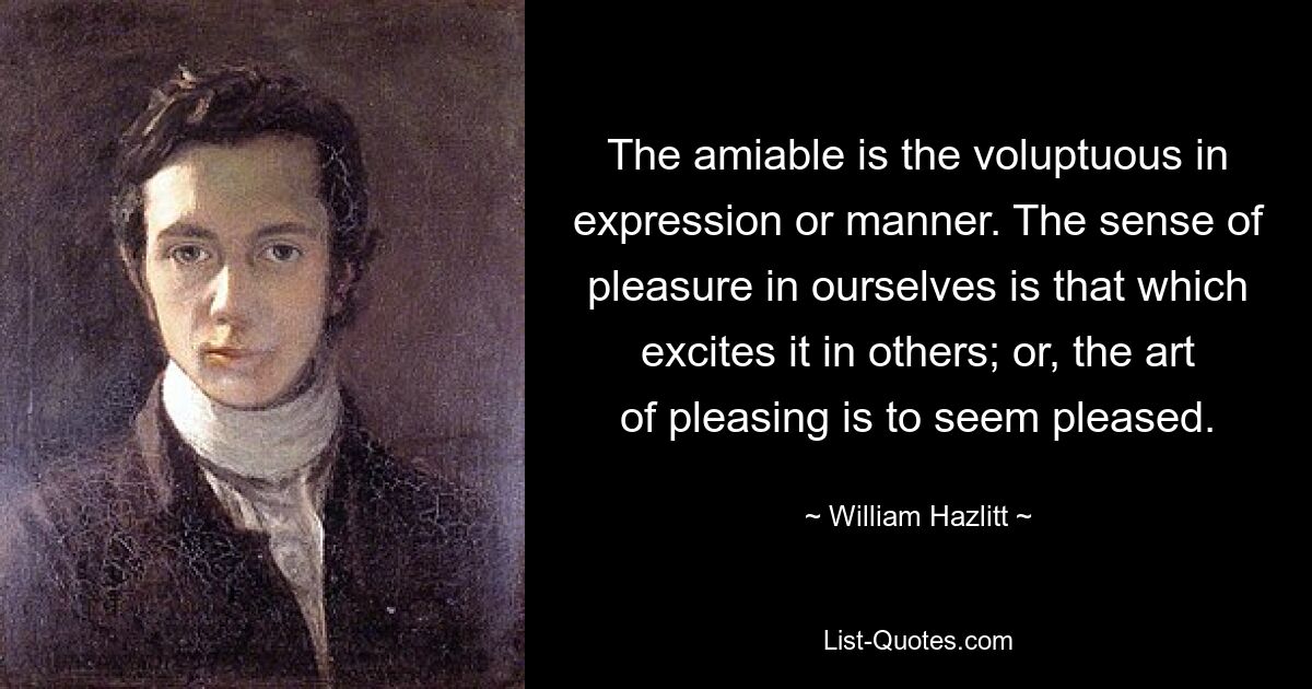 The amiable is the voluptuous in expression or manner. The sense of pleasure in ourselves is that which excites it in others; or, the art of pleasing is to seem pleased. — © William Hazlitt