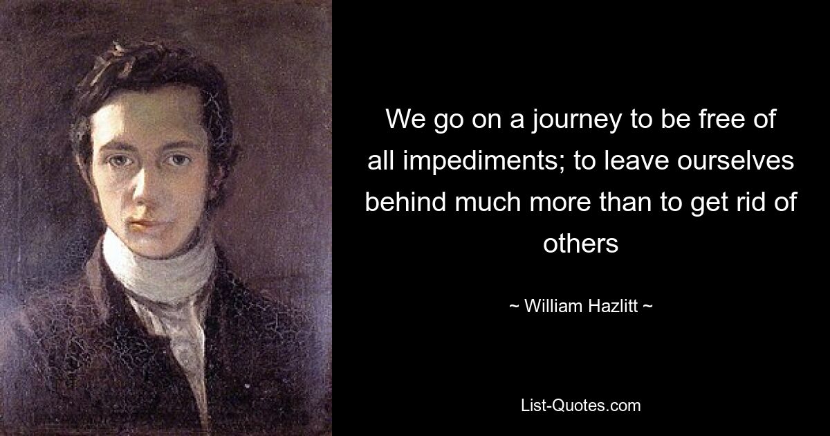 We go on a journey to be free of all impediments; to leave ourselves behind much more than to get rid of others — © William Hazlitt