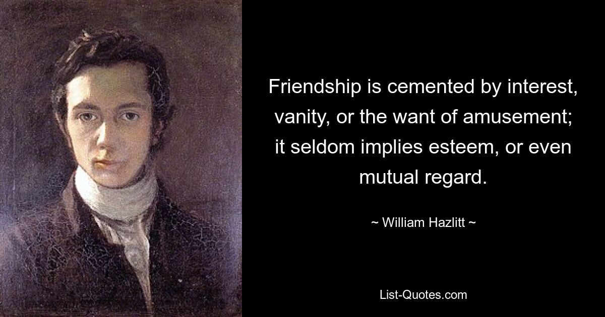 Friendship is cemented by interest, vanity, or the want of amusement; it seldom implies esteem, or even mutual regard. — © William Hazlitt