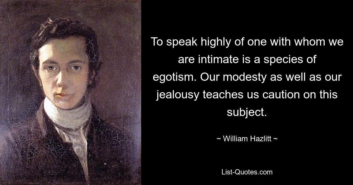 To speak highly of one with whom we are intimate is a species of egotism. Our modesty as well as our jealousy teaches us caution on this subject. — © William Hazlitt