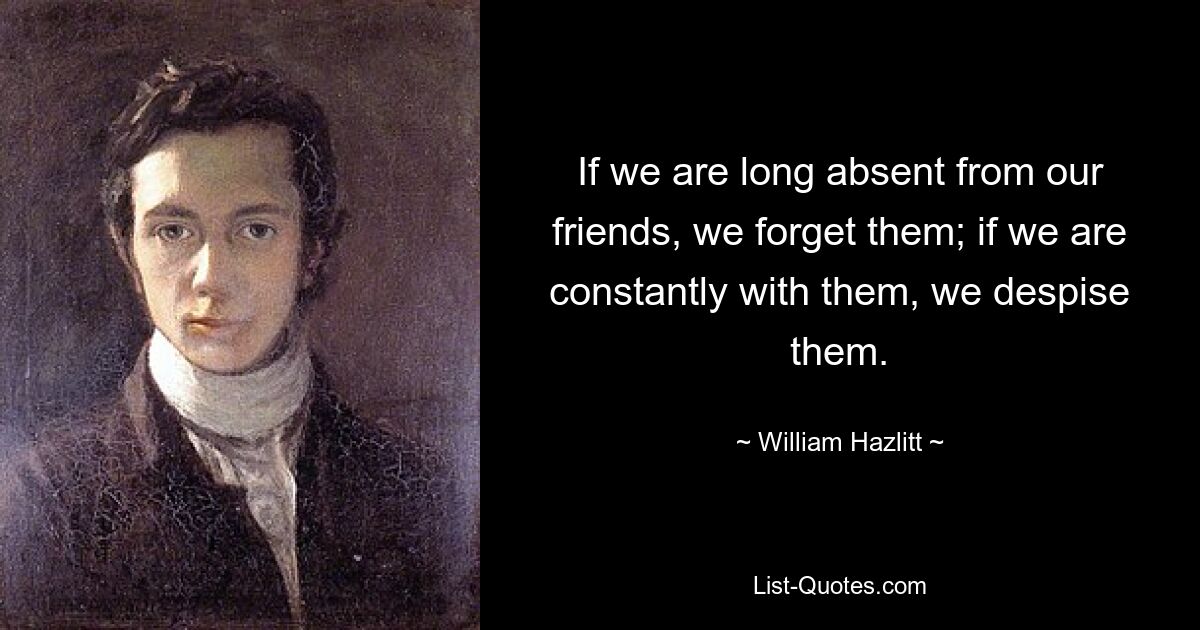 If we are long absent from our friends, we forget them; if we are constantly with them, we despise them. — © William Hazlitt