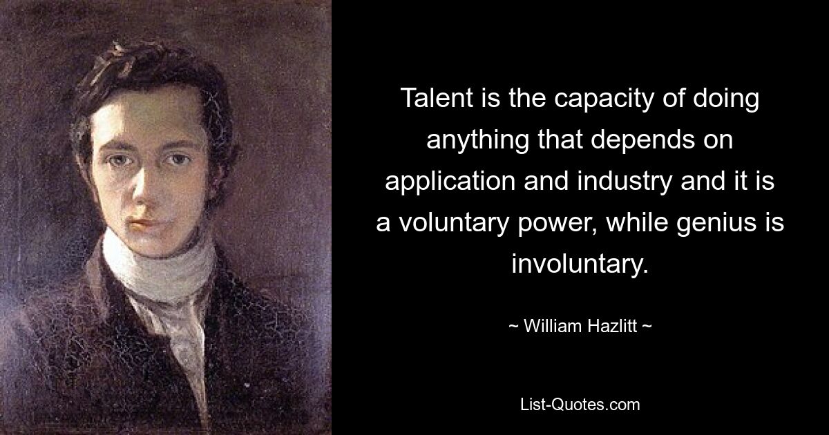 Talent is the capacity of doing anything that depends on application and industry and it is a voluntary power, while genius is involuntary. — © William Hazlitt