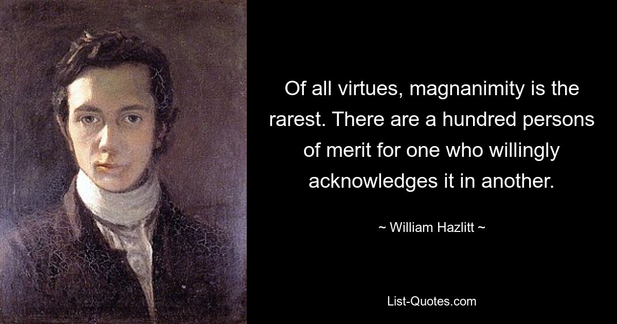 Of all virtues, magnanimity is the rarest. There are a hundred persons of merit for one who willingly acknowledges it in another. — © William Hazlitt