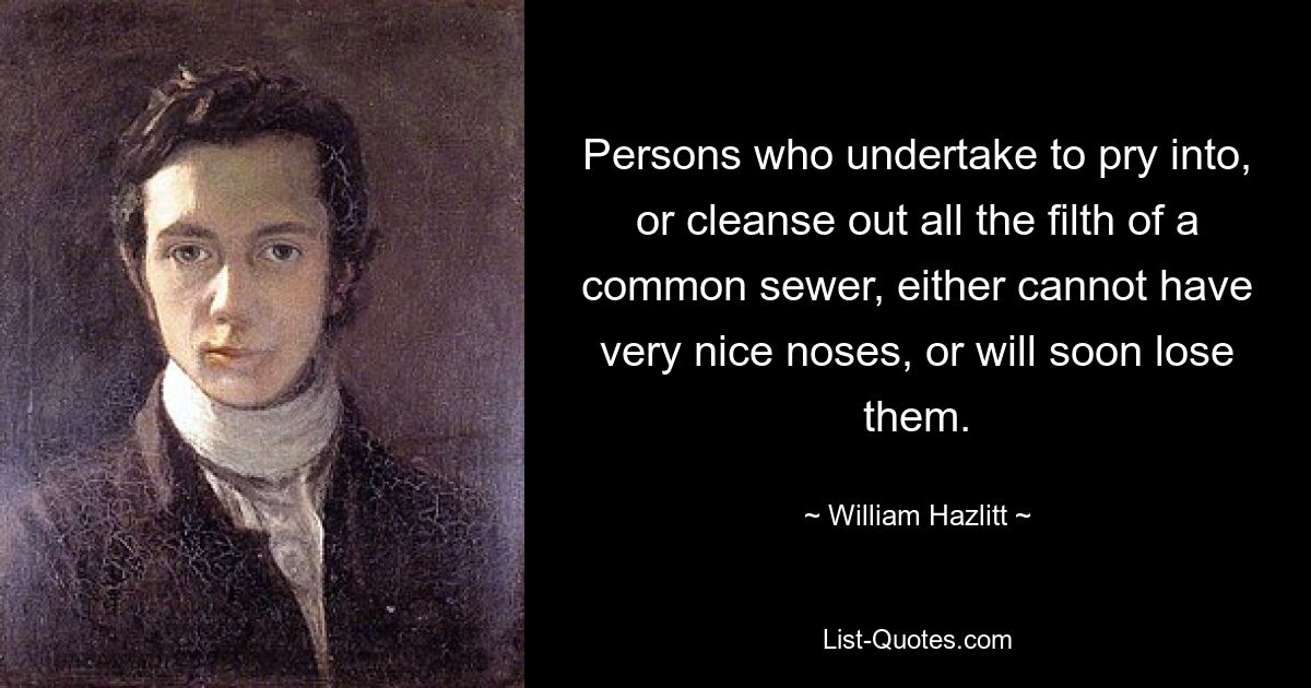 Persons who undertake to pry into, or cleanse out all the filth of a common sewer, either cannot have very nice noses, or will soon lose them. — © William Hazlitt