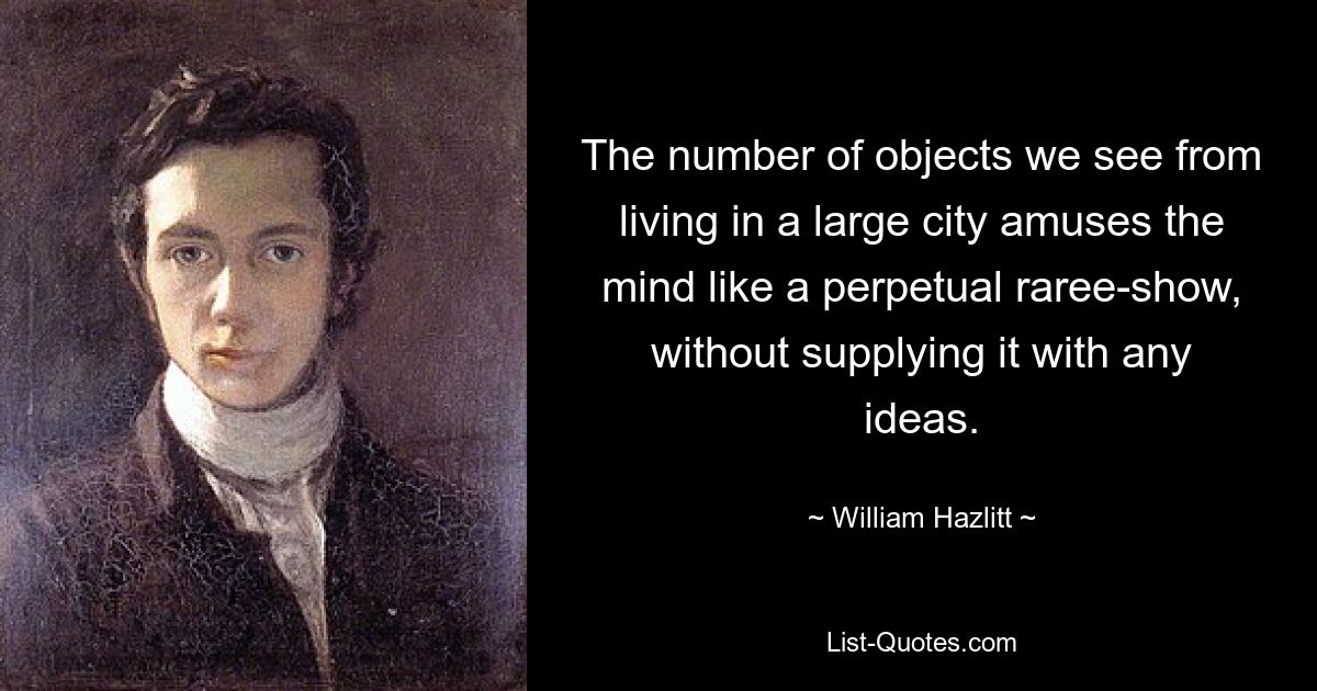 The number of objects we see from living in a large city amuses the mind like a perpetual raree-show, without supplying it with any ideas. — © William Hazlitt