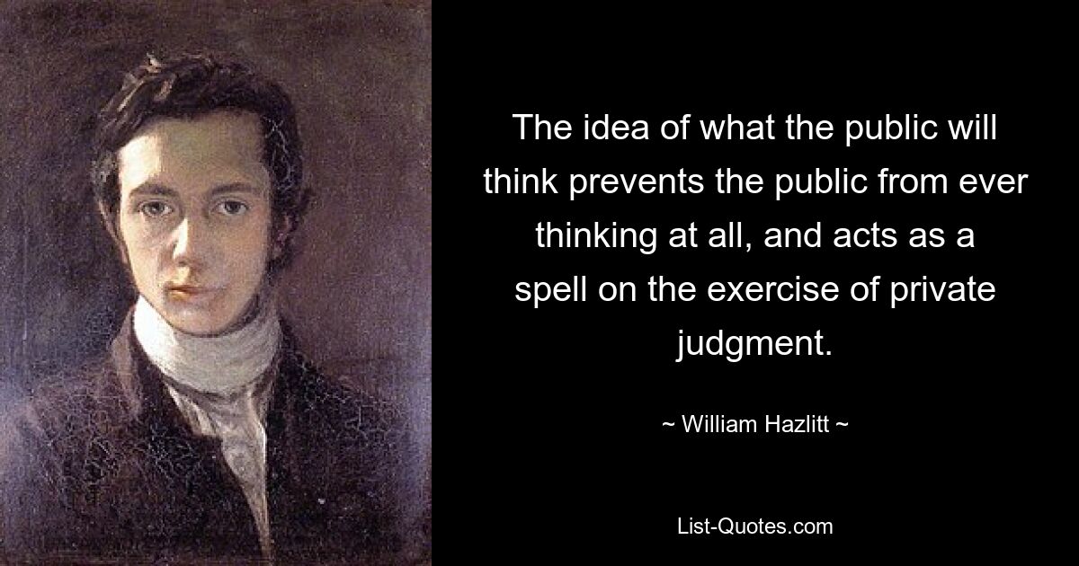 The idea of what the public will think prevents the public from ever thinking at all, and acts as a spell on the exercise of private judgment. — © William Hazlitt