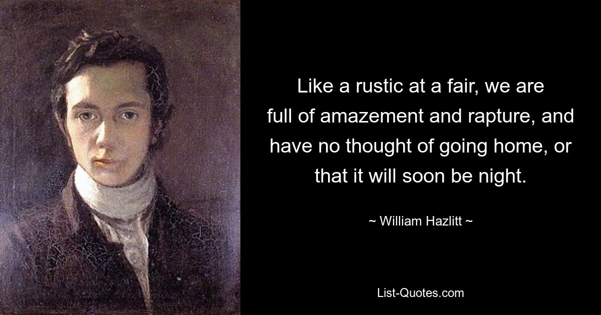 Like a rustic at a fair, we are full of amazement and rapture, and have no thought of going home, or that it will soon be night. — © William Hazlitt