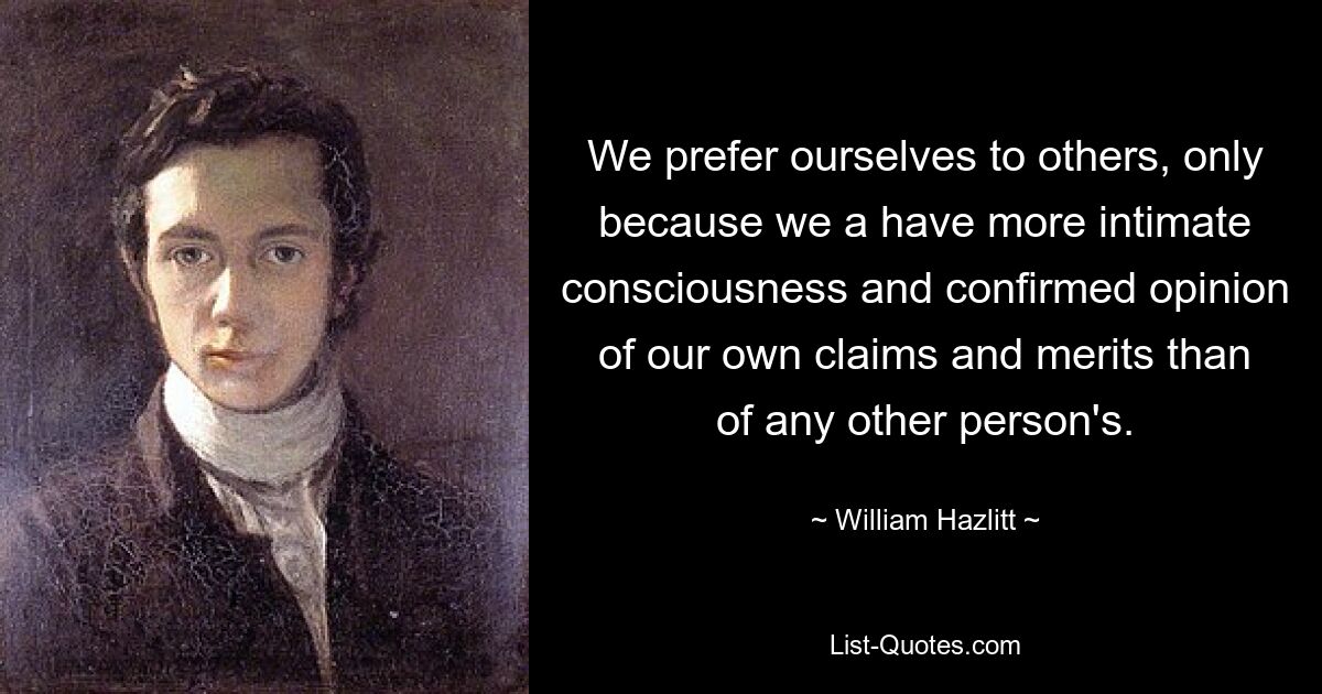 We prefer ourselves to others, only because we a have more intimate consciousness and confirmed opinion of our own claims and merits than of any other person's. — © William Hazlitt