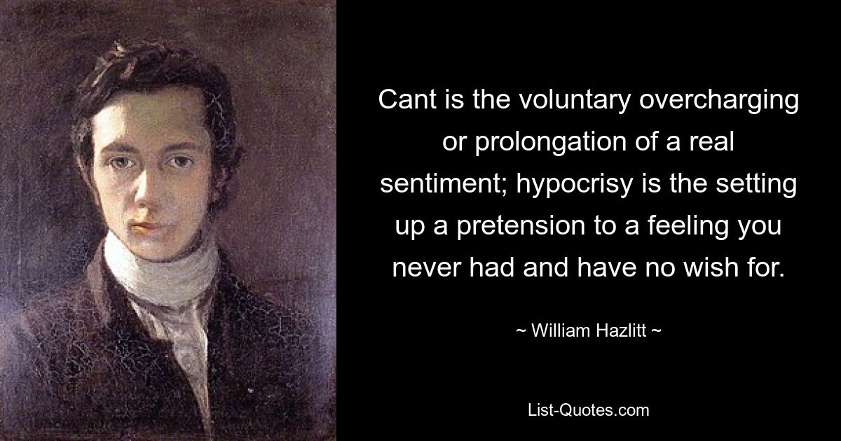 Cant is the voluntary overcharging or prolongation of a real sentiment; hypocrisy is the setting up a pretension to a feeling you never had and have no wish for. — © William Hazlitt