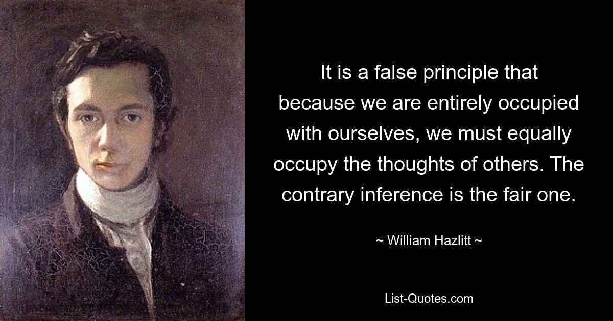 It is a false principle that because we are entirely occupied with ourselves, we must equally occupy the thoughts of others. The contrary inference is the fair one. — © William Hazlitt