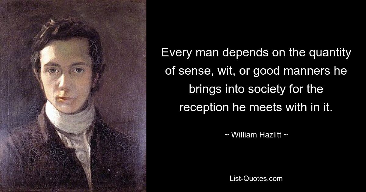 Every man depends on the quantity of sense, wit, or good manners he brings into society for the reception he meets with in it. — © William Hazlitt