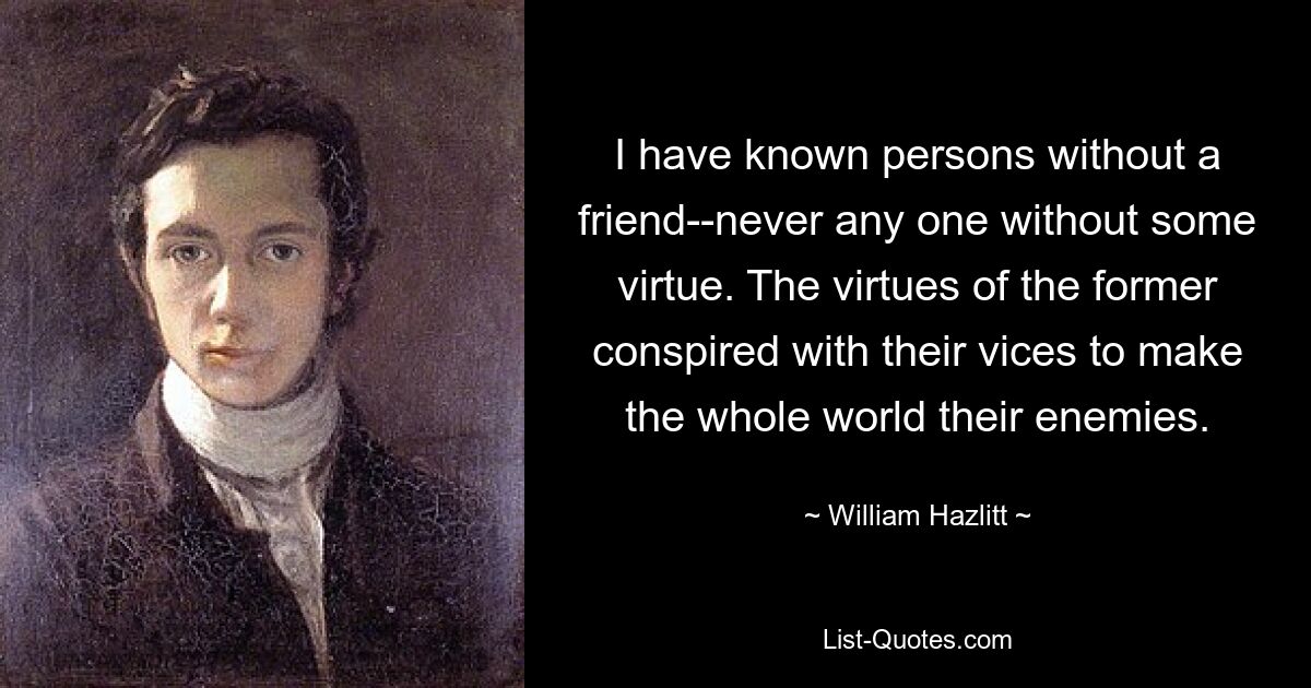 I have known persons without a friend--never any one without some virtue. The virtues of the former conspired with their vices to make the whole world their enemies. — © William Hazlitt