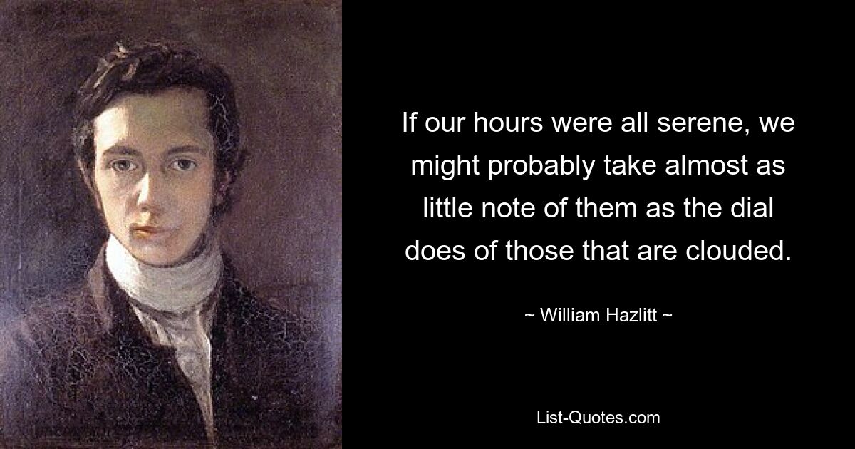 If our hours were all serene, we might probably take almost as little note of them as the dial does of those that are clouded. — © William Hazlitt