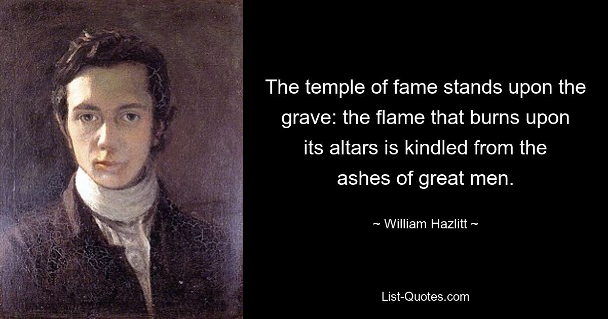 The temple of fame stands upon the grave: the flame that burns upon its altars is kindled from the ashes of great men. — © William Hazlitt