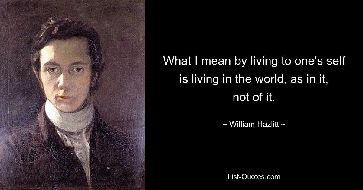 What I mean by living to one's self is living in the world, as in it, not of it. — © William Hazlitt